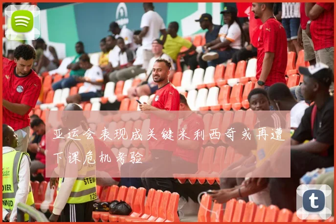 亚运会表现成关键米利西奇或再遭下课危机考验