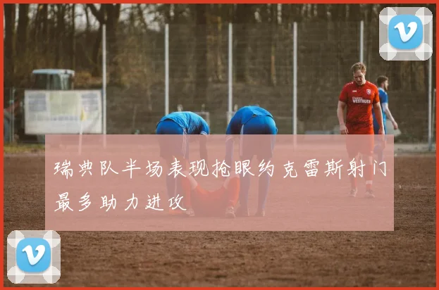 瑞典队半场表现抢眼约克雷斯射门最多助力进攻