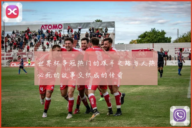 世界杯争冠热门的艰辛之路与大热必死的故事交织成的传奇