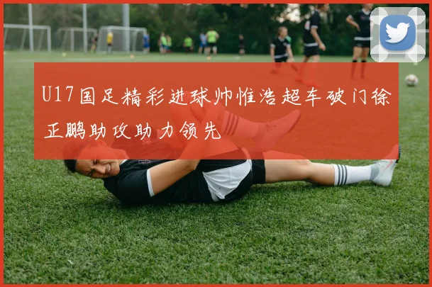 U17国足精彩进球帅惟浩超车破门徐正鹏助攻助力领先