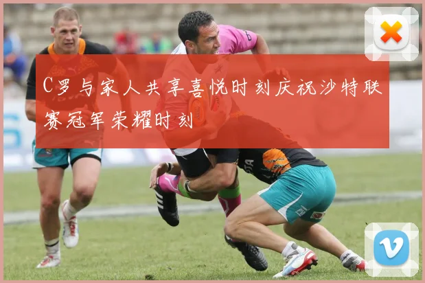 C罗与家人共享喜悦时刻庆祝沙特联赛冠军荣耀时刻
