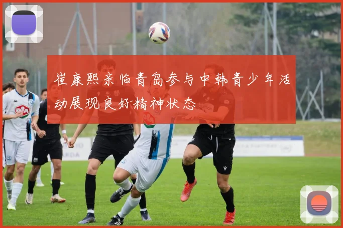 崔康熙亲临青岛参与中韩青少年活动展现良好精神状态