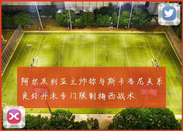 阿尔及利亚主帅称与斯卡洛尼关系良好并未专门限制梅西战术