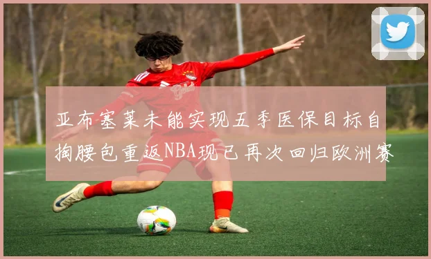 亚布塞莱未能实现五季医保目标自掏腰包重返NBA现已再次回归欧洲赛场