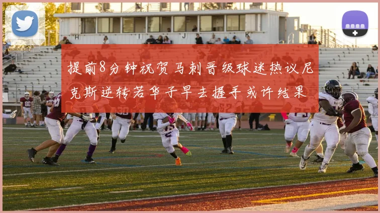 提前8分钟祝贺马刺晋级球迷热议尼克斯逆转若华子早去握手或许结果不同
