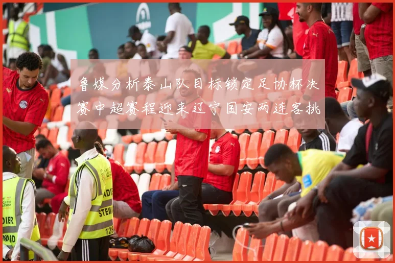 鲁媒分析泰山队目标锁定足协杯决赛中超赛程迎来辽宁国安两连客挑战