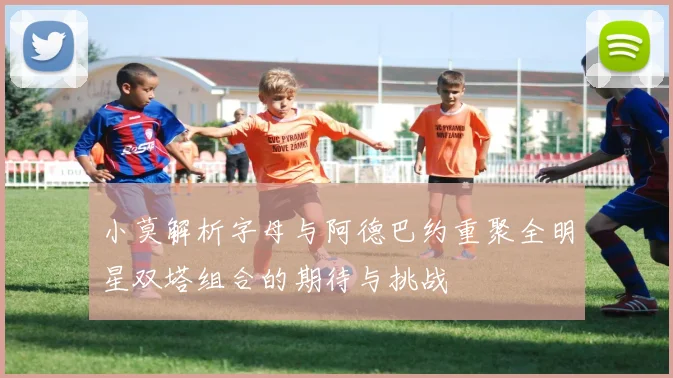 小莫解析字母与阿德巴约重聚全明星双塔组合的期待与挑战