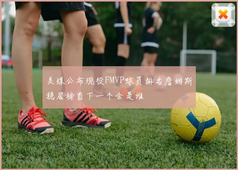 美媒公布现役FMVP球员排名詹姆斯稳居榜首下一个会是谁