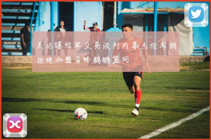 美记曝绿军交易谈判内幕杰伦布朗拒绝加盟黄蜂鹈鹕篮网