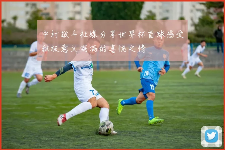 中村敬斗社媒分享世界杯首球感受积极意义满满的喜悦之情