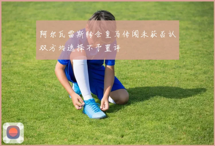阿尔瓦雷斯转会皇马传闻未获否认双方均选择不予置评